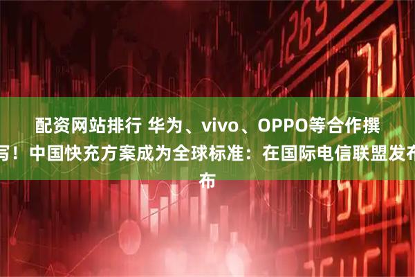 配资网站排行 华为、vivo、OPPO等合作撰写！中国快充方案成为全球标准：在国际电信联盟发布